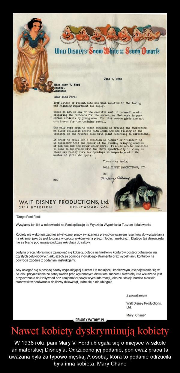 Nawet kobiety dyskryminują kobiety – W 1938 roku pani Mary V. Ford ubiegała się o miejsce w szkole animatorskiej Disney'a. Odrzucono jej podanie, ponieważ praca ta uważana była za typowo męską. A osobą, która to podanie odrzuciła była inna kobieta, Mary Chane 