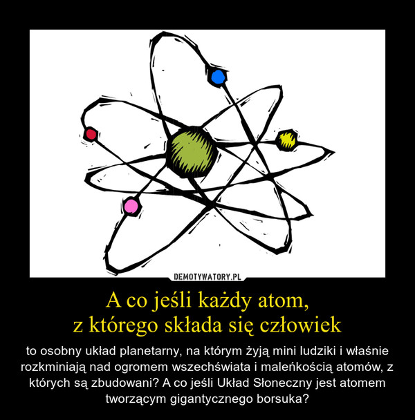 A co jeśli każdy atom,z którego składa się człowiek – to osobny układ planetarny, na którym żyją mini ludziki i właśnie rozkminiają nad ogromem wszechświata i maleńkością atomów, z których są zbudowani? A co jeśli Układ Słoneczny jest atomem tworzącym gigantycznego borsuka? 