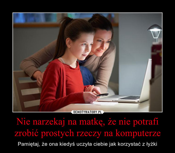 Nie narzekaj na matkę, że nie potrafi zrobić prostych rzeczy na komputerze – Pamiętaj, że ona kiedyś uczyła ciebie jak korzystać z łyżki 