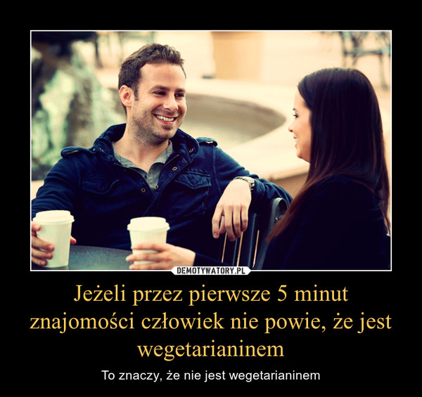 Jeżeli przez pierwsze 5 minut znajomości człowiek nie powie, że jest wegetarianinem – To znaczy, że nie jest wegetarianinem 