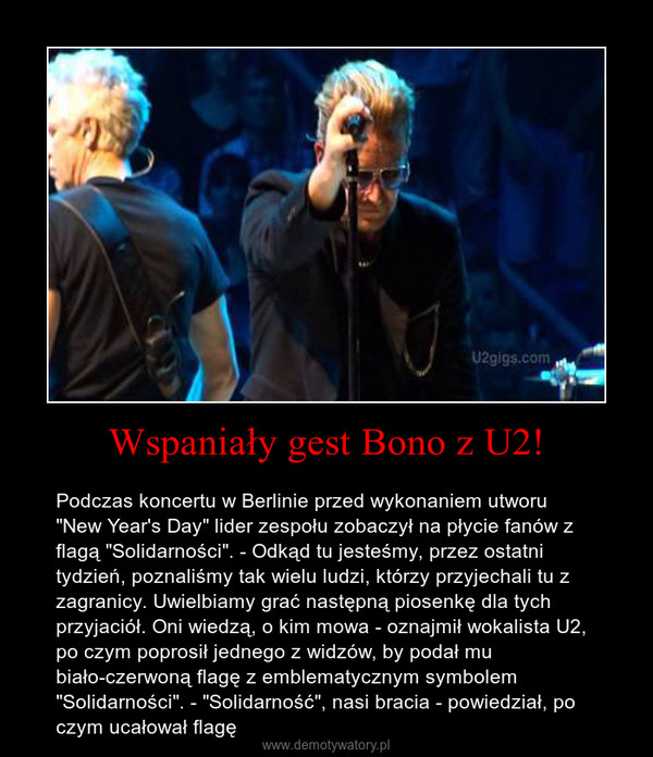 Wspaniały gest Bono z U2! – Podczas koncertu w Berlinie przed wykonaniem utworu "New Year's Day" lider zespołu zobaczył na płycie fanów z flagą "Solidarności". - Odkąd tu jesteśmy, przez ostatni tydzień, poznaliśmy tak wielu ludzi, którzy przyjechali tu z zagranicy. Uwielbiamy grać następną piosenkę dla tych przyjaciół. Oni wiedzą, o kim mowa - oznajmił wokalista U2, po czym poprosił jednego z widzów, by podał mu biało-czerwoną flagę z emblematycznym symbolem "Solidarności". - "Solidarność", nasi bracia - powiedział, po czym ucałował flagę 