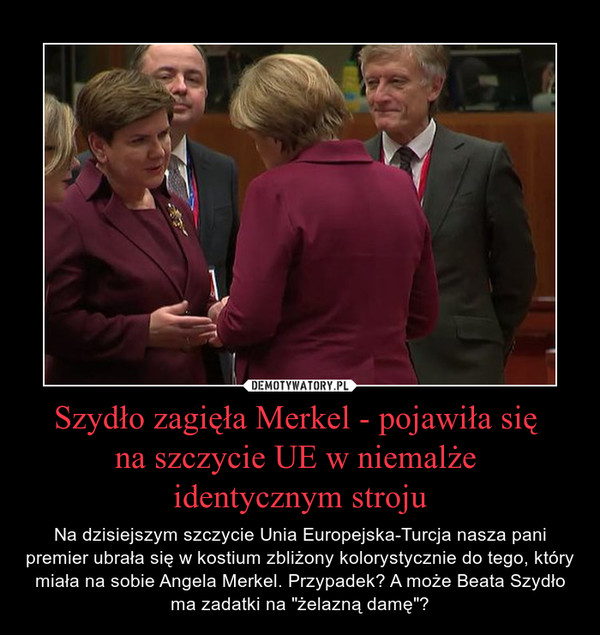 Szydło zagięła Merkel - pojawiła się na szczycie UE w niemalże identycznym stroju – Na dzisiejszym szczycie Unia Europejska-Turcja nasza pani premier ubrała się w kostium zbliżony kolorystycznie do tego, który miała na sobie Angela Merkel. Przypadek? A może Beata Szydło ma zadatki na "żelazną damę"? 
