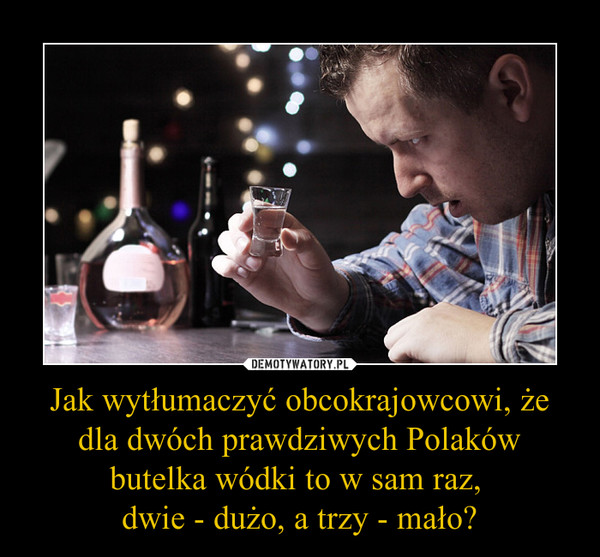 Jak wytłumaczyć obcokrajowcowi, że dla dwóch prawdziwych Polaków butelka wódki to w sam raz, dwie - dużo, a trzy - mało? –  