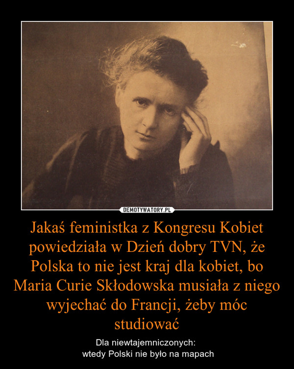 Jakaś feministka z Kongresu Kobiet powiedziała w Dzień dobry TVN, że Polska to nie jest kraj dla kobiet, bo Maria Curie Skłodowska musiała z niego wyjechać do Francji, żeby móc studiować