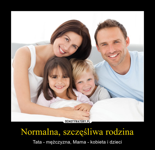 Normalna, szczęśliwa rodzina – Tata - mężczyzna, Mama - kobieta i dzieci 