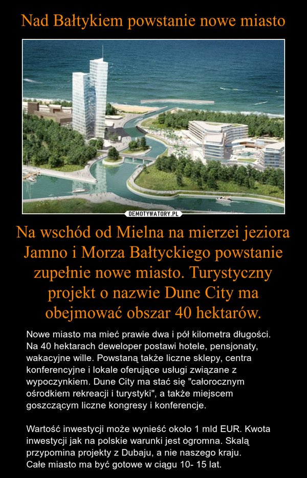 Nad Bałtykiem powstanie nowe miasto Na wschód od Mielna na mierzei jeziora Jamno i Morza Bałtyckiego powstanie zupełnie nowe miasto. Turystyczny projekt o nazwie Dune City ma obejmować obszar 40 hektarów.