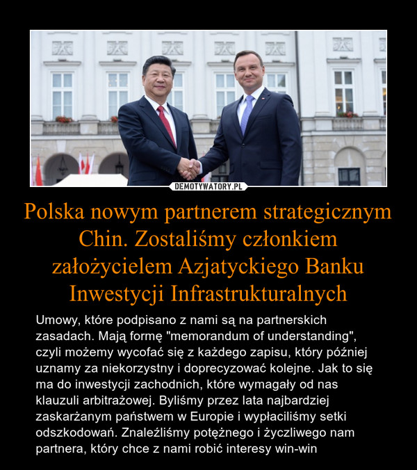 Polska nowym partnerem strategicznym Chin. Zostaliśmy członkiem założycielem Azjatyckiego Banku Inwestycji Infrastrukturalnych – Umowy, które podpisano z nami są na partnerskich zasadach. Mają formę "memorandum of understanding", czyli możemy wycofać się z każdego zapisu, który później uznamy za niekorzystny i doprecyzować kolejne. Jak to się ma do inwestycji zachodnich, które wymagały od nas klauzuli arbitrażowej. Byliśmy przez lata najbardziej zaskarżanym państwem w Europie i wypłaciliśmy setki odszkodowań. Znaleźliśmy potężnego i życzliwego nam partnera, który chce z nami robić interesy win-win 