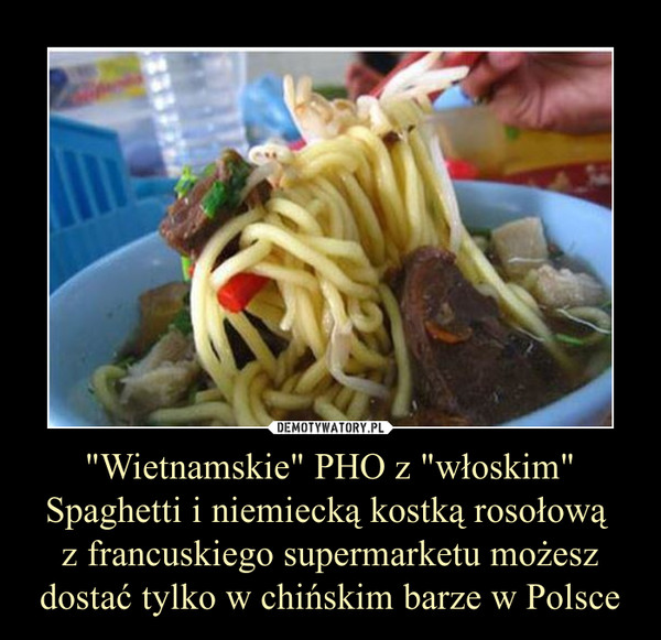 "Wietnamskie" PHO z "włoskim" Spaghetti i niemiecką kostką rosołową 
z francuskiego supermarketu możesz dostać tylko w chińskim barze w Polsce