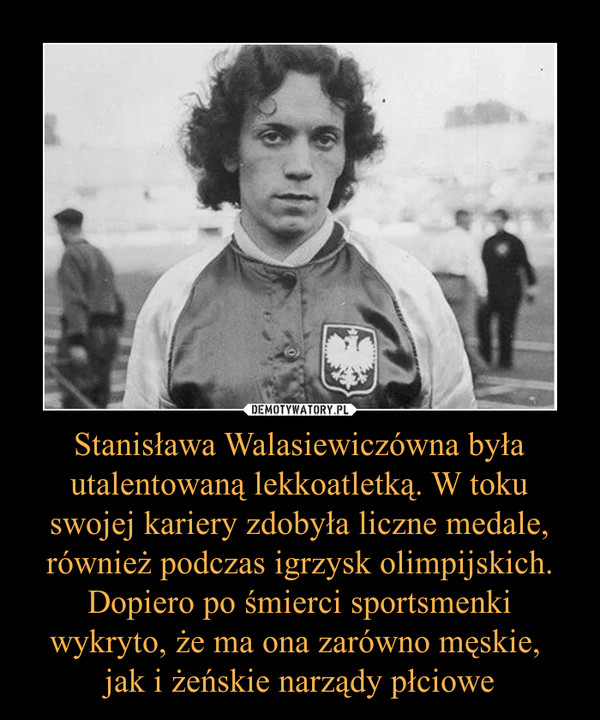 Stanisława Walasiewiczówna była utalentowaną lekkoatletką. W toku swojej kariery zdobyła liczne medale, również podczas igrzysk olimpijskich. Dopiero po śmierci sportsmenki wykryto, że ma ona zarówno męskie, jak i żeńskie narządy płciowe –  