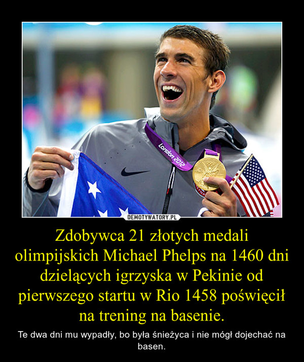 Zdobywca 21 złotych medali olimpijskich Michael Phelps na 1460 dni dzielących igrzyska w Pekinie od pierwszego startu w Rio 1458 poświęcił na trening na basenie. – Te dwa dni mu wypadły, bo była śnieżyca i nie mógł dojechać na basen. 