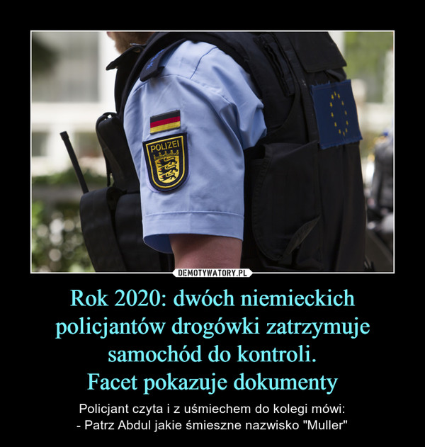 Rok 2020: dwóch niemieckich policjantów drogówki zatrzymuje samochód do kontroli.Facet pokazuje dokumenty – Policjant czyta i z uśmiechem do kolegi mówi:- Patrz Abdul jakie śmieszne nazwisko "Muller" 