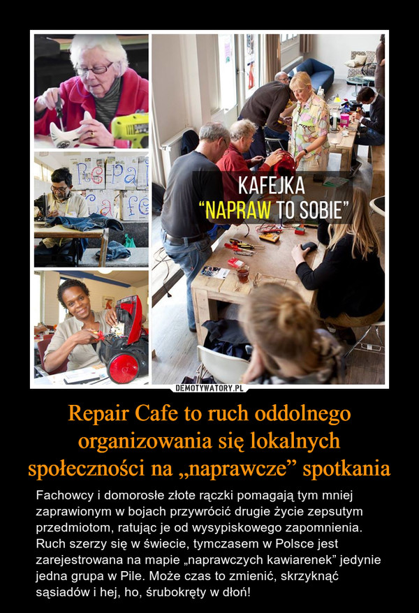 Repair Cafe to ruch oddolnego organizowania się lokalnych społeczności na „naprawcze” spotkania – Fachowcy i domorosłe złote rączki pomagają tym mniej zaprawionym w bojach przywrócić drugie życie zepsutym przedmiotom, ratując je od wysypiskowego zapomnienia.Ruch szerzy się w świecie, tymczasem w Polsce jest zarejestrowana na mapie „naprawczych kawiarenek” jedynie jedna grupa w Pile. Może czas to zmienić, skrzyknąć sąsiadów i hej, ho, śrubokręty w dłoń! 