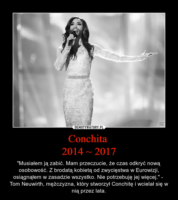 Conchita 2014 ~ 2017 – "Musiałem ją zabić. Mam przeczucie, że czas odkryć nową osobowość. Z brodatą kobietą od zwycięstwa w Eurowizji, osiągnąłem w zasadzie wszystko. Nie potrzebuję jej więcej." -  Tom Neuwirth, mężczyzna, który stworzył Conchitę i wcielał się w nią przez lata. 