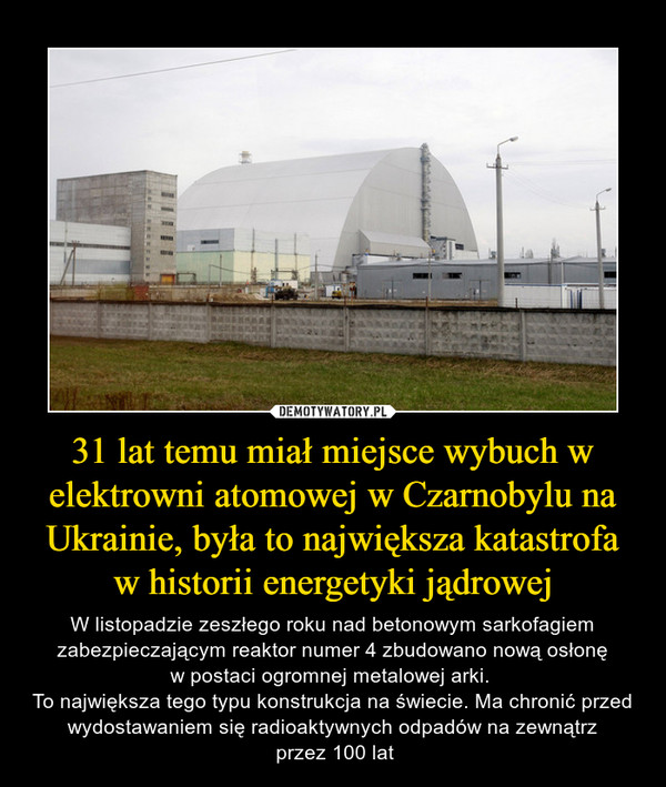 31 lat temu miał miejsce wybuch w elektrowni atomowej w Czarnobylu na Ukrainie, była to największa katastrofa w historii energetyki jądrowej – W listopadzie zeszłego roku nad betonowym sarkofagiem zabezpieczającym reaktor numer 4 zbudowano nową osłonęw postaci ogromnej metalowej arki. To największa tego typu konstrukcja na świecie. Ma chronić przed wydostawaniem się radioaktywnych odpadów na zewnątrz przez 100 lat 