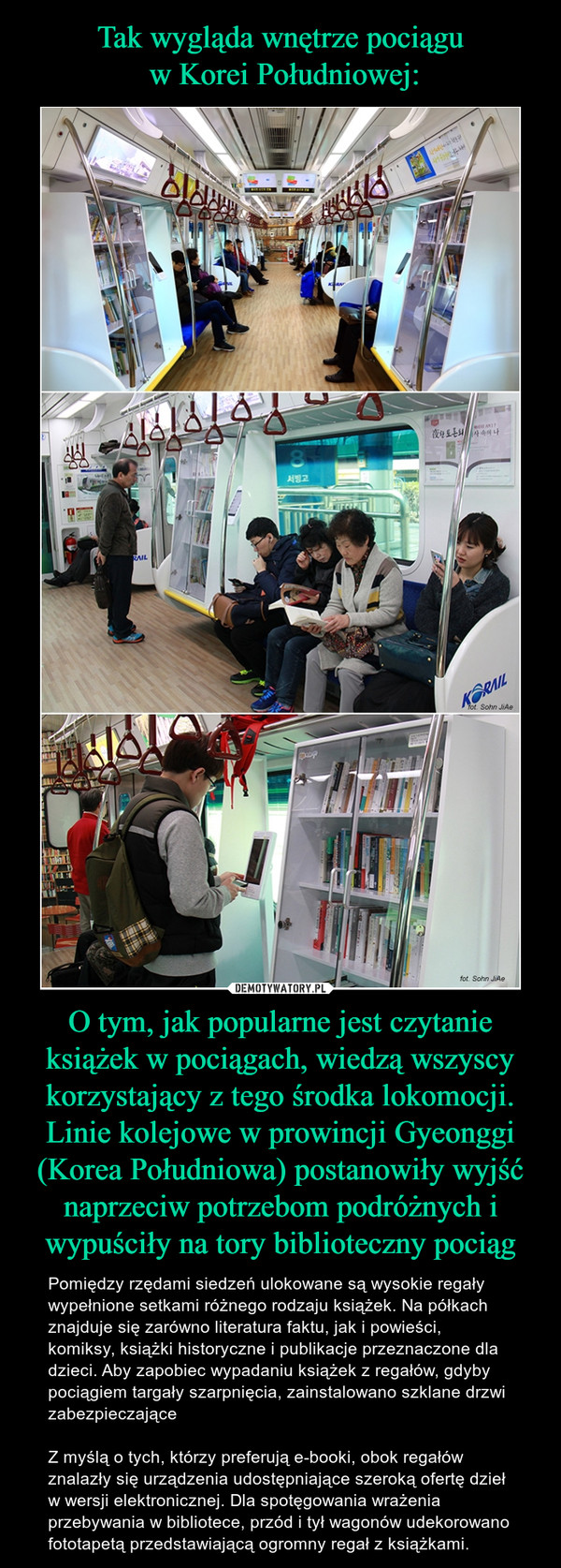 O tym, jak popularne jest czytanie książek w pociągach, wiedzą wszyscy korzystający z tego środka lokomocji. Linie kolejowe w prowincji Gyeonggi (Korea Południowa) postanowiły wyjść naprzeciw potrzebom podróżnych i wypuściły na tory biblioteczny pociąg – Pomiędzy rzędami siedzeń ulokowane są wysokie regały wypełnione setkami różnego rodzaju książek. Na półkach znajduje się zarówno literatura faktu, jak i powieści, komiksy, książki historyczne i publikacje przeznaczone dla dzieci. Aby zapobiec wypadaniu książek z regałów, gdyby pociągiem targały szarpnięcia, zainstalowano szklane drzwi zabezpieczająceZ myślą o tych, którzy preferują e-booki, obok regałów znalazły się urządzenia udostępniające szeroką ofertę dzieł w wersji elektronicznej. Dla spotęgowania wrażenia przebywania w bibliotece, przód i tył wagonów udekorowano fototapetą przedstawiającą ogromny regał z książkami. 