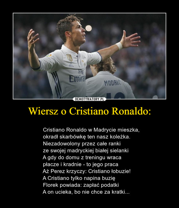 Wiersz o Cristiano Ronaldo: –                                     Cristiano Ronaldo w Madrycie mieszka,                  okradł skarbówkę ten nasz koleżka.                  Niezadowolony przez całe ranki                  ze swojej madryckiej białej sielanki                  A gdy do domu z treningu wraca                  płacze i kradnie - to jego praca                  Aż Perez krzyczy: Cristiano łobuzie!                  A Cristiano tylko napina buzię                  Florek powiada: zapłać podatki                  A on ucieka, bo nie chce za kratki... 