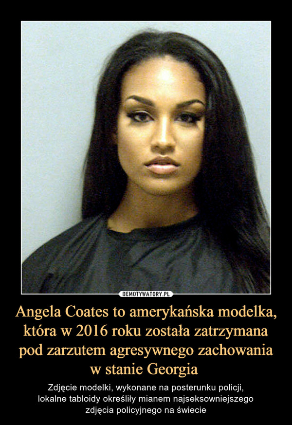 Angela Coates to amerykańska modelka, która w 2016 roku została zatrzymana pod zarzutem agresywnego zachowania w stanie Georgia  – Zdjęcie modelki, wykonane na posterunku policji,lokalne tabloidy określiły mianem najseksowniejszegozdjęcia policyjnego na świecie 