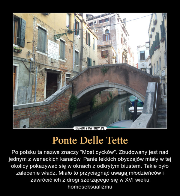 Ponte Delle Tette – Po polsku ta nazwa znaczy "Most cycków". Zbudowany jest nad jednym z weneckich kanałów. Panie lekkich obyczajów miały w tej okolicy pokazywać się w oknach z odkrytym biustem. Takie było zalecenie władz. Miało to przyciągnąć uwagą młodzieńców i zawrócić ich z drogi szerzącego się w XVI wieku homoseksualizmu 