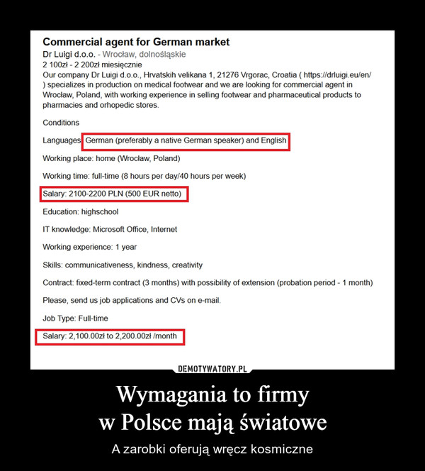 Wymagania to firmyw Polsce mają światowe – A zarobki oferują wręcz kosmiczne Commercial agent for German market Dr Luigi d.o.o. - Wrocław, dolnośląskie 2 100zł -2 200zł miesięcznie Our company Dr Luigi d.o.o., Hrvatskih velikana 1, 21276 Vrgorac, Croatia (https://drluigi.eu/en/ ) specializes in production on medical footwear and we are looking for commercial agent in Wroclaw, Poland, with working experience in selling footwear and pharmaceutical products to pharmacies and orhopedic stores. Conditions Languages German (preferably a native German speaker) and English Working place: home (Wroclaw, Poland) Working time: full-time (8 hours per day/40 hours per week) Salary: 2100-2200 PLN (500 EUR netto) Education: highschool IT knowledge: Microsoft Office, Internet Working experience: 1 year Skills: communicativeness, kindness, creativity Contract: fixed-term contract (3 months) with possibility of extension (probation period 1 month) Please, send us job applications and CVs on e-mail. Job Type: Full-time Salary: 2,100.00zł to 2,20000zł Imonth DEMOTYWATORY.PL Wymagania to firmy w Polsce mają światowe A zarobki oferują wręcz kosmiczne