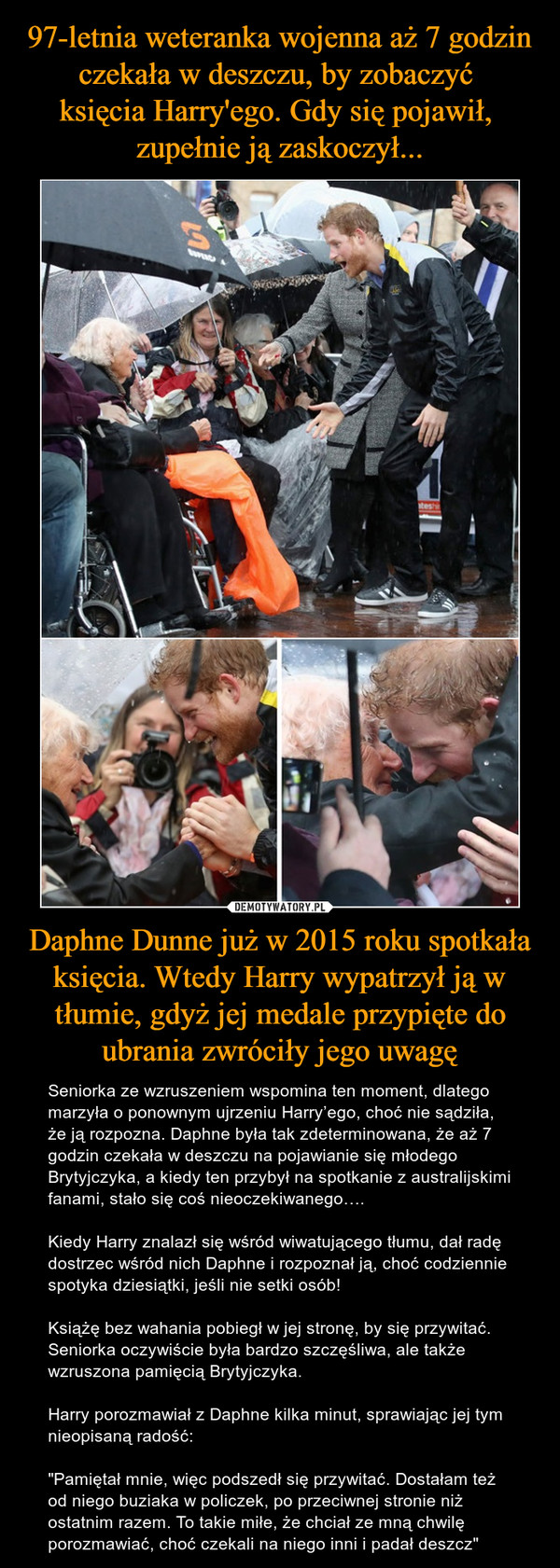Daphne Dunne już w 2015 roku spotkała księcia. Wtedy Harry wypatrzył ją w tłumie, gdyż jej medale przypięte do ubrania zwróciły jego uwagę – Seniorka ze wzruszeniem wspomina ten moment, dlatego marzyła o ponownym ujrzeniu Harry’ego, choć nie sądziła, że ją rozpozna. Daphne była tak zdeterminowana, że aż 7 godzin czekała w deszczu na pojawianie się młodego Brytyjczyka, a kiedy ten przybył na spotkanie z australijskimi fanami, stało się coś nieoczekiwanego….Kiedy Harry znalazł się wśród wiwatującego tłumu, dał radę dostrzec wśród nich Daphne i rozpoznał ją, choć codziennie spotyka dziesiątki, jeśli nie setki osób!Książę bez wahania pobiegł w jej stronę, by się przywitać. Seniorka oczywiście była bardzo szczęśliwa, ale także wzruszona pamięcią Brytyjczyka.Harry porozmawiał z Daphne kilka minut, sprawiając jej tym nieopisaną radość:"Pamiętał mnie, więc podszedł się przywitać. Dostałam też od niego buziaka w policzek, po przeciwnej stronie niż ostatnim razem. To takie miłe, że chciał ze mną chwilę porozmawiać, choć czekali na niego inni i padał deszcz" 