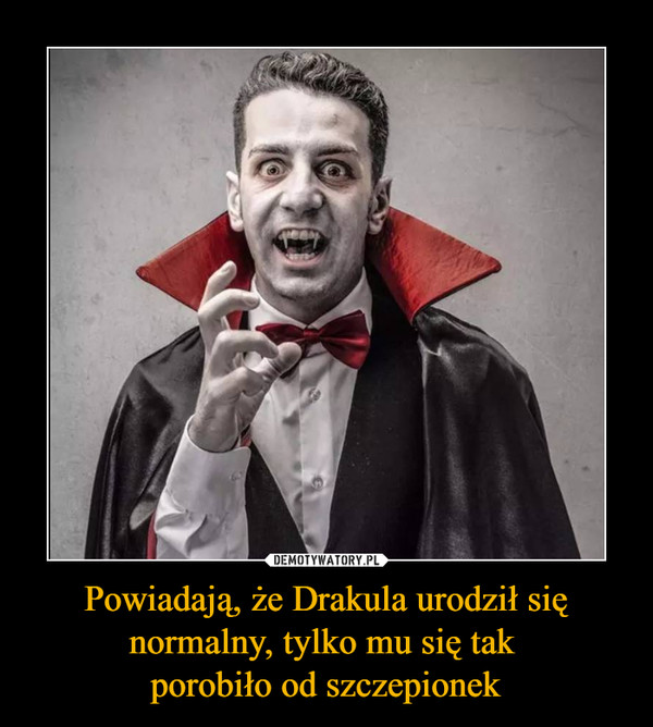 Powiadają, że Drakula urodził się normalny, tylko mu się tak porobiło od szczepionek –  