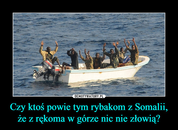 Czy ktoś powie tym rybakom z Somalii,że z rękoma w górze nic nie złowią? –  