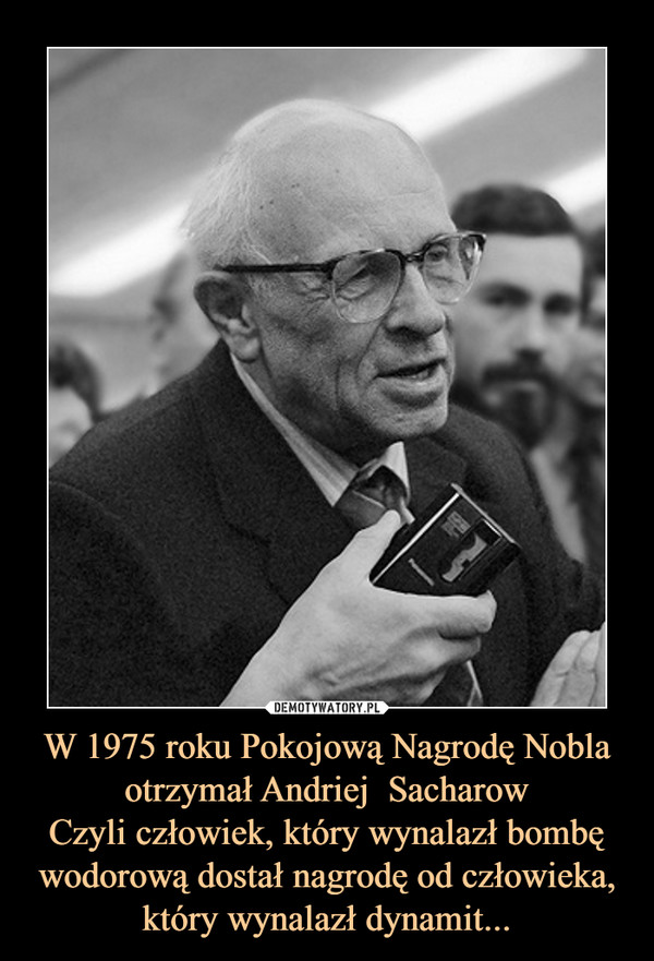 W 1975 roku Pokojową Nagrodę Nobla otrzymał Andriej  SacharowCzyli człowiek, który wynalazł bombę wodorową dostał nagrodę od człowieka, który wynalazł dynamit... –  