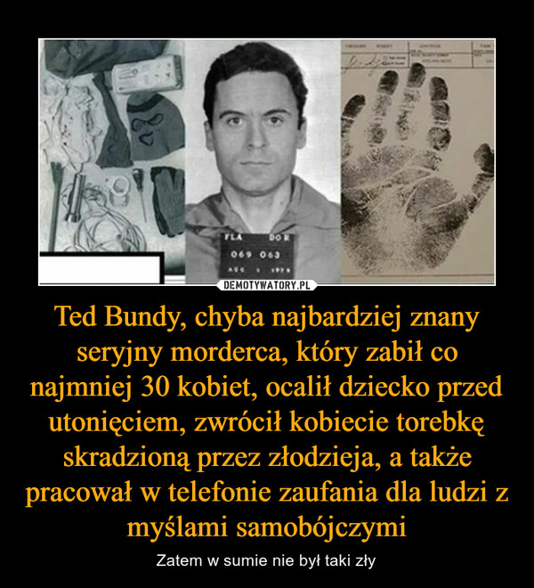 Ted Bundy, chyba najbardziej znany seryjny morderca, który zabił co najmniej 30 kobiet, ocalił dziecko przed utonięciem, zwrócił kobiecie torebkę skradzioną przez złodzieja, a także pracował w telefonie zaufania dla ludzi z myślami samobójczymi – Zatem w sumie nie był taki zły 