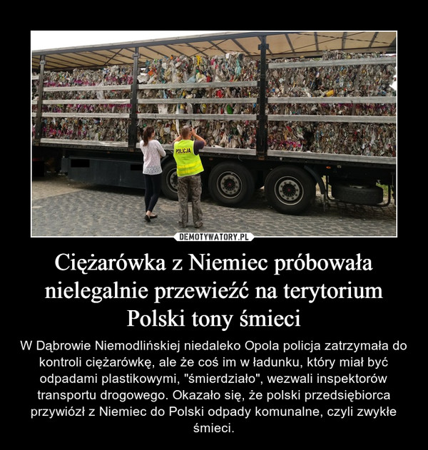 Ciężarówka z Niemiec próbowała nielegalnie przewieźć na terytorium Polski tony śmieci – W Dąbrowie Niemodlińskiej niedaleko Opola policja zatrzymała do kontroli ciężarówkę, ale że coś im w ładunku, który miał być odpadami plastikowymi, "śmierdziało", wezwali inspektorów transportu drogowego. Okazało się, że polski przedsiębiorca przywiózł z Niemiec do Polski odpady komunalne, czyli zwykłe śmieci. 