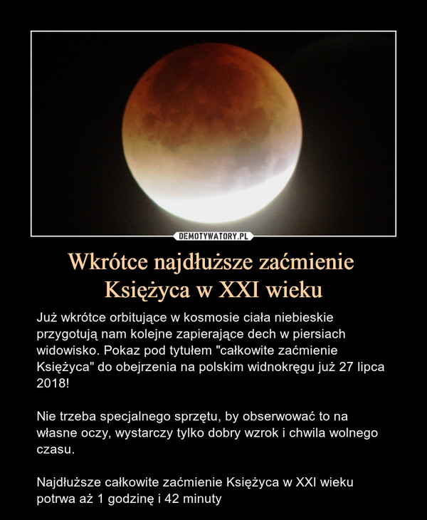 Wkrótce najdłuższe zaćmienie Księżyca w XXI wieku – Już wkrótce orbitujące w kosmosie ciała niebieskie przygotują nam kolejne zapierające dech w piersiach widowisko. Pokaz pod tytułem "całkowite zaćmienie Księżyca" do obejrzenia na polskim widnokręgu już 27 lipca 2018!Nie trzeba specjalnego sprzętu, by obserwować to na własne oczy, wystarczy tylko dobry wzrok i chwila wolnego czasu.Najdłuższe całkowite zaćmienie Księżyca w XXI wieku potrwa aż 1 godzinę i 42 minuty 