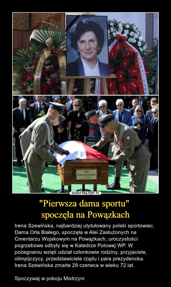 "Pierwsza dama sportu" spoczęła na Powązkach – Irena Szewińska, najbardziej utytułowany polski sportowiec, Dama Orła Białego, spoczęła w Alei Zasłużonych na Cmentarzu Wojskowym na Powązkach, uroczystości pogrzebowe odbyły się w Katedrze Polowej WP. W pożegnaniu wzięli udział członkowie rodziny, przyjaciele, olimpijczycy, przedstawiciele rządu i para prezydencka. Irena Szewińska zmarła 29 czerwca w wieku 72 lat.Spoczywaj w pokoju Mistrzyni 