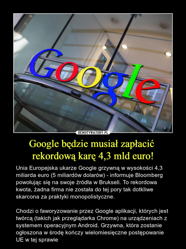 Google będzie musiał zapłacić rekordową karę 4,3 mld euro! – Unia Europejska ukarze Google grzywną w wysokości 4,3 miliarda euro (5 miliardów dolarów) - informuje Bloomberg powołując się na swoje źródła w Brukseli. To rekordowa kwota, żadna firma nie została do tej pory tak dotkliwe skarcona za praktyki monopolistyczne.Chodzi o faworyzowanie przez Google aplikacji, których jest twórcą (takich jak przeglądarka Chrome) na urządzeniach z systemem operacyjnym Android. Grzywna, która zostanie ogłoszona w środę kończy wielomiesięczne postępowanie UE w tej sprawie 