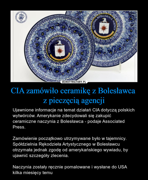 CIA zamówiło ceramikę z Bolesławca z pieczęcią agencji – Ujawnione informacje na temat działań CIA dotyczą polskich wytwórców. Amerykanie zdecydowali się zakupić ceramiczne naczynia z Bolesławca - podaje Associated Press.Zamówienie początkowo utrzymywane było w tajemnicy. Spółdzielnia Rękodzieła Artystycznego w Bolesławcu otrzymała jednak zgodę od amerykańskiego wywiadu, by ujawnić szczegóły zlecenia.Naczynia zostały ręcznie pomalowane i wysłane do USA kilka miesięcy temu 