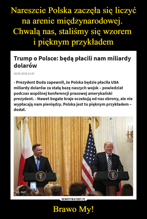 Brawo My! –  Trump o Polsce: będą płacili nam miliardy dolarów- Prezydent Duda zapewnił, że Polska będzie płaciła USA miliardy dolarów za stałą bazę naszych wojsk – powiedział podczas wspólnej konferencji prasowej amerykański prezydent. - Nawet bogate kraje oczekują od nas obrony, ale nie wypłacają nam pieniędzy. Polska jest tu pięknym przykładem – dodał.