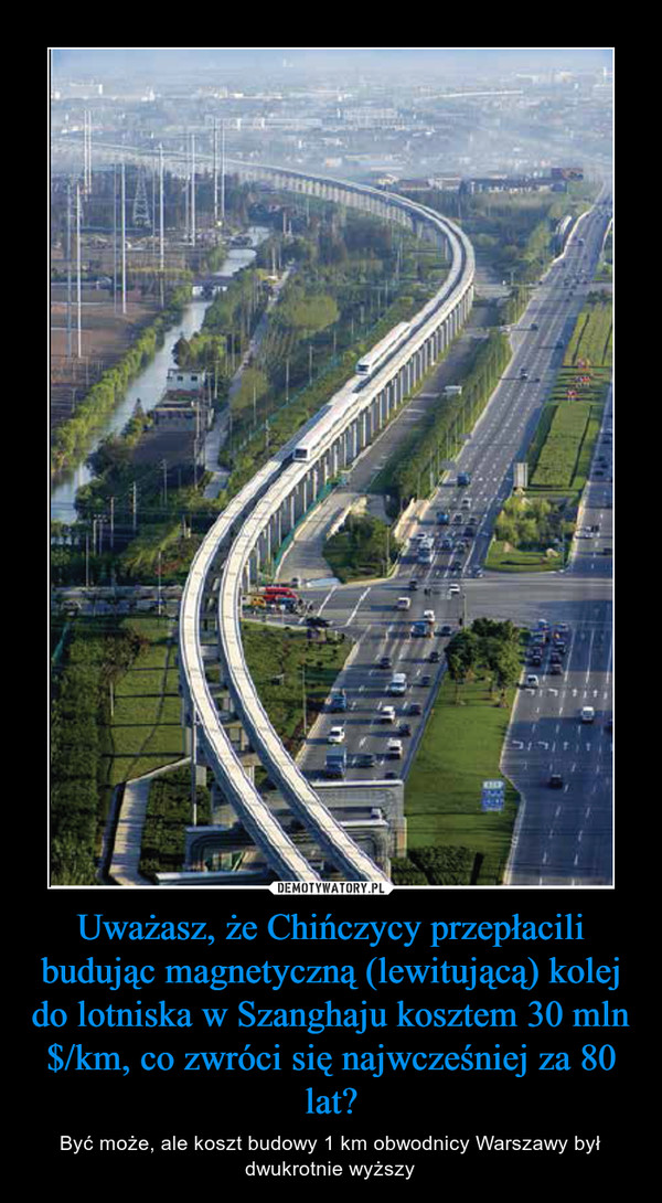 Uważasz, że Chińczycy przepłacili budując magnetyczną (lewitującą) kolej do lotniska w Szanghaju kosztem 30 mln $/km, co zwróci się najwcześniej za 80 lat? – Być może, ale koszt budowy 1 km obwodnicy Warszawy był dwukrotnie wyższy 
