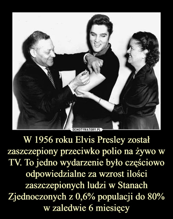 W 1956 roku Elvis Presley został zaszczepiony przeciwko polio na żywo w TV. To jedno wydarzenie było częściowo odpowiedzialne za wzrost ilości zaszczepionych ludzi w Stanach Zjednoczonych z 0,6% populacji do 80% w zaledwie 6 miesięcy
