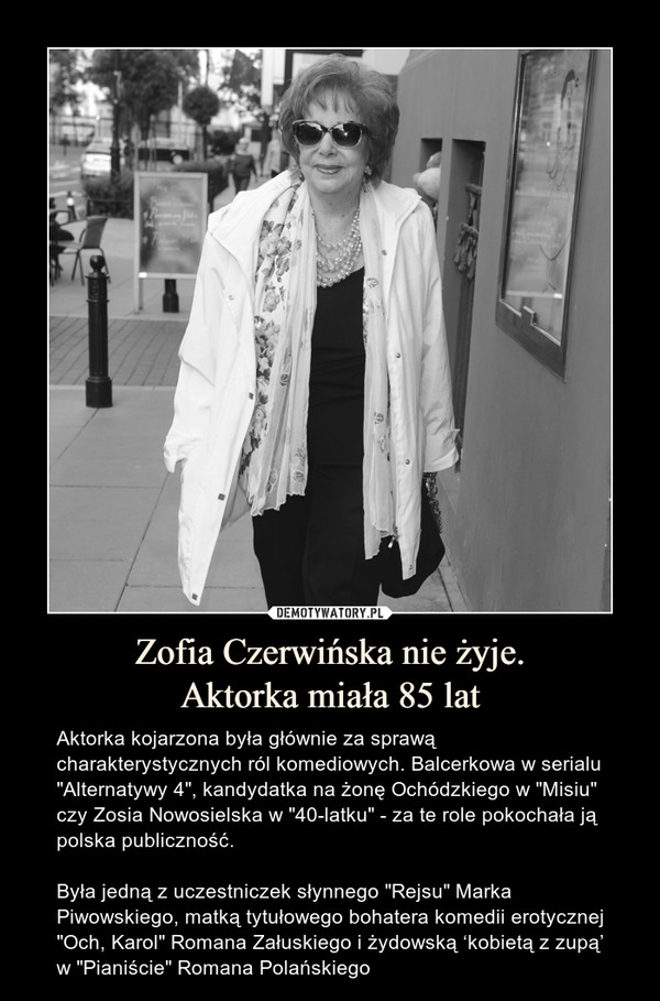 Zofia Czerwińska nie żyje.Aktorka miała 85 lat – Aktorka kojarzona była głównie za sprawą charakterystycznych ról komediowych. Balcerkowa w serialu "Alternatywy 4", kandydatka na żonę Ochódzkiego w "Misiu" czy Zosia Nowosielska w "40-latku" - za te role pokochała ją polska publiczność.Była jedną z uczestniczek słynnego "Rejsu" Marka Piwowskiego, matką tytułowego bohatera komedii erotycznej "Och, Karol" Romana Załuskiego i żydowską ‘kobietą z zupą’ w "Pianiście" Romana Polańskiego 