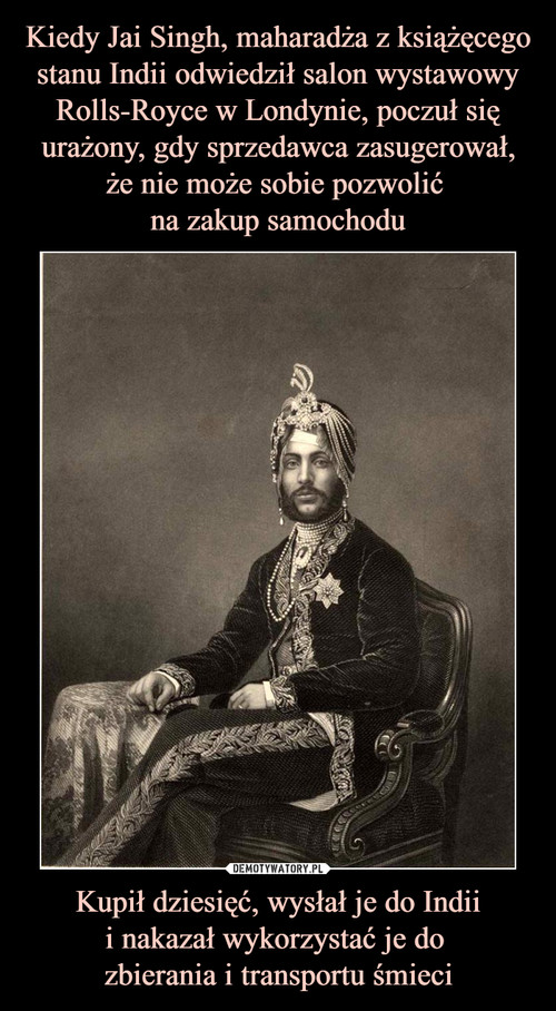 Kiedy Jai Singh, maharadża z książęcego stanu Indii odwiedził salon wystawowy Rolls-Royce w Londynie, poczuł się urażony, gdy sprzedawca zasugerował,
że nie może sobie pozwolić 
na zakup samochodu Kupił dziesięć, wysłał je do Indii
i nakazał wykorzystać je do 
zbierania i transportu śmieci