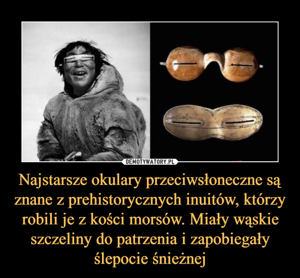 Najstarsze okulary przeciwsłoneczne są znane z prehistorycznych inuitów, którzy robili je z kości morsów. Miały wąskie szczeliny do patrzenia i zapobiegały ślepocie śnieżnej