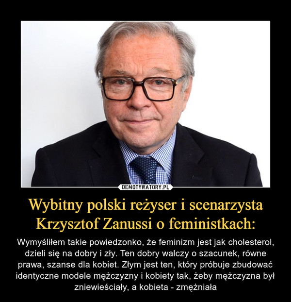 Wybitny polski reżyser i scenarzysta Krzysztof Zanussi o feministkach: – Wymyśliłem takie powiedzonko, że feminizm jest jak cholesterol, dzieli się na dobry i zły. Ten dobry walczy o szacunek, równe prawa, szanse dla kobiet. Złym jest ten, który próbuje zbudować identyczne modele mężczyzny i kobiety tak, żeby mężczyzna był zniewieściały, a kobieta - zmężniała 