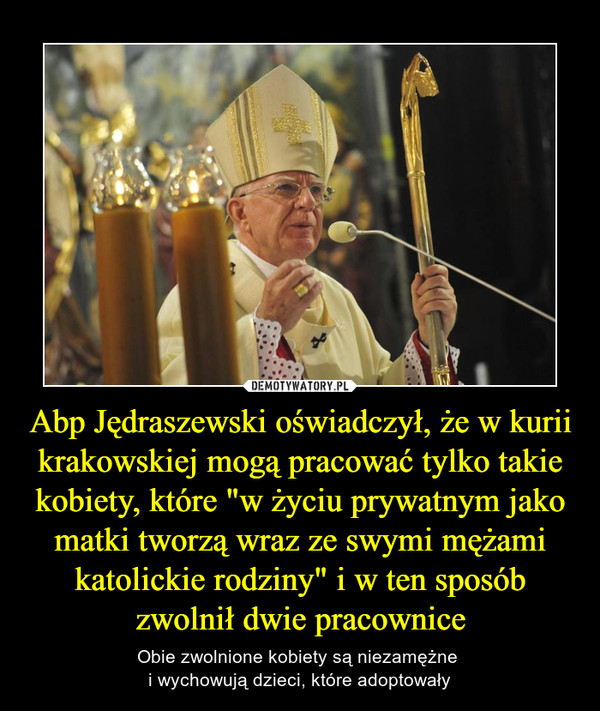 Abp Jędraszewski oświadczył, że w kurii krakowskiej mogą pracować tylko takie kobiety, które "w życiu prywatnym jako matki tworzą wraz ze swymi mężami katolickie rodziny" i w ten sposób zwolnił dwie pracownice – Obie zwolnione kobiety są niezamężne i wychowują dzieci, które adoptowały 