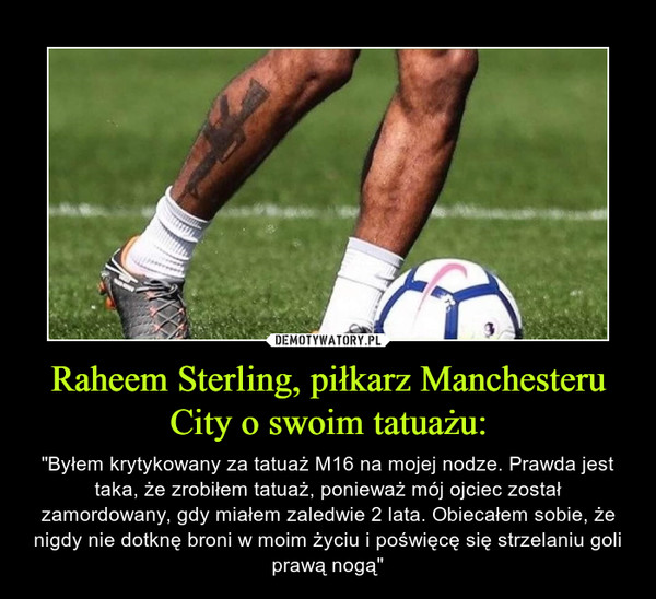 Raheem Sterling, piłkarz Manchesteru City o swoim tatuażu: – "Byłem krytykowany za tatuaż M16 na mojej nodze. Prawda jest taka, że zrobiłem tatuaż, ponieważ mój ojciec został zamordowany, gdy miałem zaledwie 2 lata. Obiecałem sobie, że nigdy nie dotknę broni w moim życiu i poświęcę się strzelaniu goli prawą nogą" 