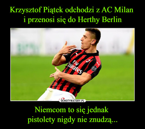 Krzysztof Piątek odchodzi z AC Milan 
i przenosi się do Herthy Berlin Niemcom to się jednak 
pistolety nigdy nie znudzą...