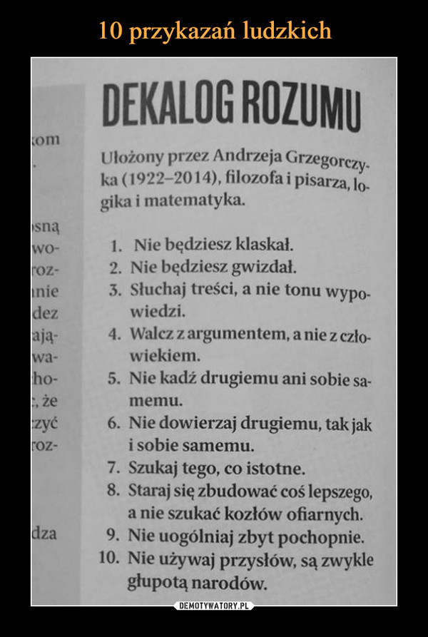  –  DEKALOG ROZUMU Ułożony przez Andrzeja Grzegorczy_ ka (1922-2014), filozofa i pisarza, lo-gika i matematyka. )sną .wo- 1. Nie będziesz klaskał. roz- 2. Nie będziesz gwizdał. lnie 3. Słuchaj treści, a nie tonu wypo-idez wiedzi. -ają- 4. Walcz z argumentem, a nie z czło-iwa- wiekiem. :ho- 5. Nie kadź drugiemu ani sobie sa-c, że memu. czyć 6. Nie dowierzaj drugiemu, tak jak roz- i sobie samemu. 7. Szukaj tego, co istotne. 8. Staraj się zbudować coś lepszego, a nie szukać kozłów ofiarnych. dza 9. Nie uogólniaj zbyt pochopnie. 10. Nie używaj przysłów, są zwykle głupotą narodów.