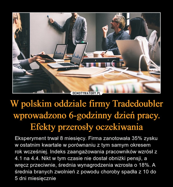 W polskim oddziale firmy Tradedoubler wprowadzono 6-godzinny dzień pracy. Efekty przerosły oczekiwania – Eksperyment trwał 8 miesięcy. Firma zanotowała 35% zysku w ostatnim kwartale w porównaniu z tym samym okresem rok wcześniej. Indeks zaangażowania pracowników wzrósł z 4.1 na 4.4. Nikt w tym czasie nie dostał obniżki pensji, a wręcz przeciwnie, średnia wynagrodzenia wzrosła o 18%. A średnia branych zwolnień z powodu choroby spadła z 10 do 5 dni miesięcznie 