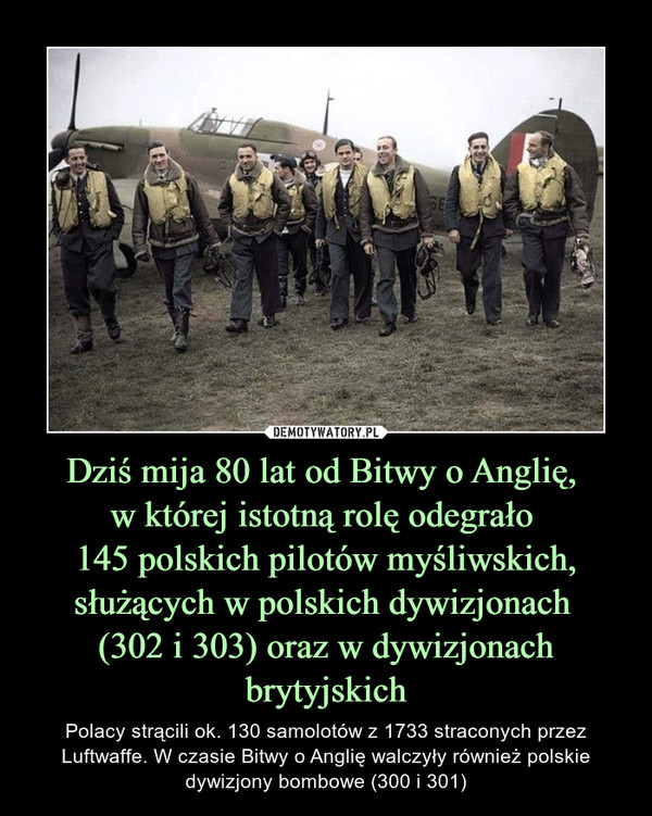 Dziś mija 80 lat od Bitwy o Anglię, 
w której istotną rolę odegrało 
145 polskich pilotów myśliwskich, służących w polskich dywizjonach 
(302 i 303) oraz w dywizjonach brytyjskich