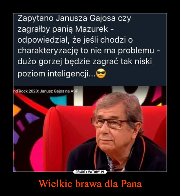 Wielkie brawa dla Pana –  Zapytano Janusza Gajosa czy zagrałby panią Mazurek -odpowiedział, że jeśli chodzi o charakteryzację to nie ma problemu -dużo gorzej będzie zagrać tak niski poziom inteligencji...