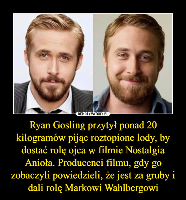Ryan Gosling przytył ponad 20 kilogramów pijąc roztopione lody, by dostać rolę ojca w filmie Nostalgia Anioła. Producenci filmu, gdy go zobaczyli powiedzieli, że jest za gruby i dali rolę Markowi Wahlbergowi