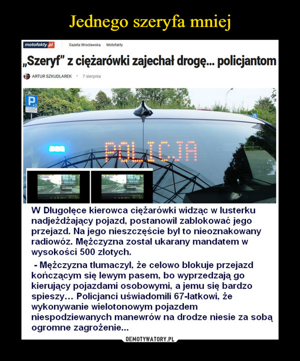  –  motofakty plGazeta WrocławskaMotofakty„Szeryf" z ciężarówki zajechał drogę. policjantomARTUR SZKUDLAREK · 7 sierpniaPAPOLICJAW Dlugolęce kierowca ciężarówki widząc w lusterkunadjeżdżający pojazd, postanowil zablokować jegoprzejazd. Na jego nieszczęście był to nieoznakowanyradiowóz. Mężczyzna zostal ukarany mandatem wwysokości 500 zlotych.Mężczyzna tlumaczyl, że celowo blokuje przejazdkończącym się lewym pasem, bo wyprzedzają gokierujący pojazdami osobowymi, a jemu się bardzospieszy... Policjanci uświadomili 67-latkowi, żewykonywanie wielotonowym pojazdemniespodziewanych manewrów na drodze niesie za sobąogromne zagrożenie...