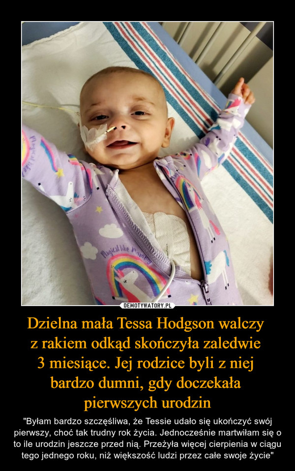 Dzielna mała Tessa Hodgson walczy z rakiem odkąd skończyła zaledwie 3 miesiące. Jej rodzice byli z niej bardzo dumni, gdy doczekała pierwszych urodzin – "Byłam bardzo szczęśliwa, że Tessie udało się ukończyć swój pierwszy, choć tak trudny rok życia. Jednocześnie martwiłam się o to ile urodzin jeszcze przed nią. Przeżyła więcej cierpienia w ciągu tego jednego roku, niż większość ludzi przez całe swoje życie" 